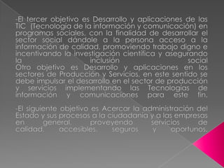 -El tercer objetivo es Desarrollo y aplicaciones de las TIC  (Tecnología de la información y comunicación) en programas sociales, con la finalidad de desarrollar el sector social dándole a la persona acceso a la información de calidad, promoviendo trabajo digno e incentivando la investigación científica y asegurando la inclusión socialOtro objetivo es Desarrollo y aplicaciones en los sectores de Producción y Servicios, en este sentido se debe impulsar el desarrollo en el sector de producción y servicios implementando las Tecnologías de información y comunicaciones para este fin. -El siguiente objetivo es Acercar la administración del Estado y sus procesos a la ciudadanía y a las empresas en general, proveyendo servicios de calidad, accesibles, seguros y oportunos.