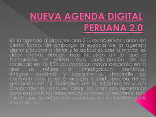 NUEVA AGENDA DIGITAL PERUANA 2.0En la agenda digital peruana 2.0, los objetivos varían en cierta forma, sin embargo la esencia de la agenda digital peruana anterior y la actual es casi la misma, es decir ambas buscan mas inclusión en lo que a tecnologías se refiere, mas participación de la sociedad en las TICs, así como un mayor desarrollo en lo que se refiere a investigación científica.Integrar, expandir y asegurar el desarrollo de competencias para el acceso y participación de la población en la Sociedad de la Información y del Conocimiento, esto es crear los caminos necesarios para expandir las telecomunicaciones y mediante esto hacer que la población participe en la Sociedad de Información.