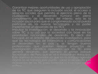 Garantizar mejores oportunidades de uso y apropiación de las TIC que aseguren la inclusión social, el acceso a servicios sociales que permita el ejercicio pleno de la ciudadanía y el desarrollo humano en pleno cumplimiento de las metas del milenio, esto es la inclusión social para que el conglomerado social pueda participar en las nuevas tecnologías y así poder implementar un desarrollo de las TICS 