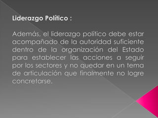 Liderazgo Político :Además, el liderazgo político debe estar acompañado de la autoridad suficiente dentro de la organización del Estado para establecer las acciones a seguir por los sectores y no quedar en un tema de articulación que finalmente no logre concretarse.