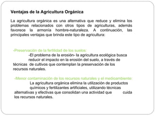 Ventajas de la Agricultura Orgánica

La agricultura orgánica es una alternativa que reduce y elimina los
problemas relacionados con otros tipos de agriculturas, además
favorece la armonía hombre-naturaleza. A continuación, las
principales ventajas que brinda este tipo de agricultura:



 -Preservación de la fertilidad de los suelos:
          -El problema de la erosión- la agricultura ecológica busca
          reducir el impacto en la erosión del suelo, a través de
 técnicas de cultivos que contemplan la preservación de los
 recursos naturales.

  -Menor contaminación de los recursos naturales y el medioambiente:
            La agricultura orgánica elimina la utilización de productos
            químicos y fertilizantes artificiales, utilizando técnicas
  alternativas y efectivas que consolidan una actividad que            cuida
  los recursos naturales.
 