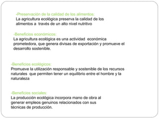 -Preservación de la calidad de los alimentos:
  La agricultura ecológica preserva la calidad de los
  alimentos a través de un alto nivel nutritivo

 -Beneficios económicos:
 La agricultura ecológica es una actividad económica
 prometedora, que genera divisas de exportación y promueve el
 desarrollo sostenible.


-Beneficios ecológicos:
Promueve la utilización responsable y sostenible de los recursos
naturales que permiten tener un equilibrio entre el hombre y la
naturaleza


-Beneficios sociales:
La producción ecológica incorpora mano de obra al
generar empleos genuinos relacionados con sus
técnicas de producción.
 