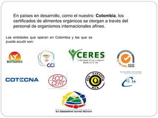 En países en desarrollo, como el nuestro: Colombia, los
    certificados de alimentos orgánicos se otorgan a través del
    personal de organismos internacionales afines.

Las entidades que operan en Colombia y las que se
puede acudir son:
 