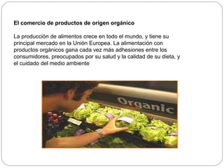El comercio de productos de origen orgánico

La producción de alimentos crece en todo el mundo, y tiene su
principal mercado en la Unión Europea. La alimentación con
productos orgánicos gana cada vez más adhesiones entre los
consumidores, preocupados por su salud y la calidad de su dieta, y
el cuidado del medio ambiente
 