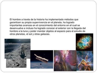 El hombre a través de la historia ha implementado métodos que
garanticen su propia supervivencia en el planeta, ha logrado
importantes avances en el conocimiento del entorno en el cual se
desenvuelve e incluso ha logrado conocer el exterior con la llegada del
hombre a la luna y poder mandar objetos al espacio para el estudio de
otros planetas, el sol y otras galaxias.
 