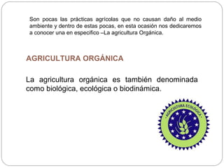 Son pocas las prácticas agrícolas que no causan daño al medio
ambiente y dentro de estas pocas, en esta ocasión nos dedicaremos
a conocer una en especifico –La agricultura Orgánica.



AGRICULTURA ORGÁNICA

La agricultura orgánica es también denominada
como biológica, ecológica o biodinámica.
 
