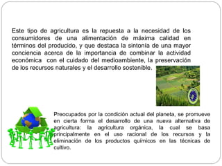 Este tipo de agricultura es la repuesta a la necesidad de los
consumidores de una alimentación de máxima calidad en
términos del producido, y que destaca la sintonía de una mayor
conciencia acerca de la importancia de combinar la actividad
económica con el cuidado del medioambiente, la preservación
de los recursos naturales y el desarrollo sostenible.




              Preocupados por la condición actual del planeta, se promueve
              en cierta forma el desarrollo de una nueva alternativa de
              agricultura: la agricultura orgánica, la cual se basa
              principalmente en el uso racional de los recursos y la
              eliminación de los productos químicos en las técnicas de
              cultivo.
 