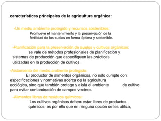 características principales de la agricultura orgánica:


  -Un medio ambiente protegido y recursos sostenibles:
           Promueve el mantenimiento y la preservación de la
           fertilidad de los suelos en forma óptima y sostenible.

 -Planificación para la preservación de suelos y cultivos orgánicos:
           se vale de métodos profesionales de planificación y
 sistemas de producción que especifiquen las prácticas
 utilizadas en la producción de cultivos.

-Aislamiento del medio ambiente protegido:
         El productor de alimentos orgánicos, no sólo cumple con
especificaciones y normativas acerca de la agricultura
ecológica, sino que también protege y aísla el ambiente       de cultivo
para evitar contaminación de campos vecinos,
 -Alimentos libres de residuos químicos:
           Los cultivos orgánicos deben estar libres de productos
          químicos, es por ello que en ninguna opción se les utiliza,
 
