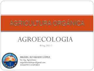 AGROECOLOGIA
                      III Seg. 2011-2



MIGUEL ALVARADO LÓPEZ
Est. Ing. Agronómica
miguelalvaradolopez@gmail.com
3145647917-3126928833
 