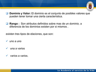 Dominio y Valor:  El dominio es el conjunto de posibles valores que pueden tener tomar una cierta característica.   Rango :  Son atributos definidos sobre mas de un dominio. a diferencia de los dominios existen por si mismos . existen tres tipos de elaciones, que son: uno a uno una a varios  varios a varios.  