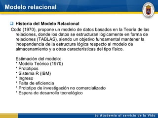 Modelo relacional Historia del Modelo Relacional Codd (1970), propone un modelo de datos basados en la Teoría de las relaciones, donde los datos se estructuran lógicamente en forma de relaciones (TABLAS), siendo un objetivo fundamental mantener la independencia de la estructura lógica respecto al modelo de almacenamiento y a otras características del tipo físico. Estimación del modelo: * Modelo Teórico (1970)  * Prototipos * Sistema R (IBM)  * Ingreso  * Falta de eficiencia * Prototipo de investigación no comercializado * Espera de desarrollo tecnológico 