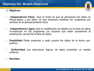 Objetivos Del  Modelo Relacional Objetivos: Independencia Física  Que el modo en que se almacenan los datos no influya lógica, y por tanto, no sea necesario modificar los  programas por cambios en el almacenamiento físico. Independencia Lógica  Que la modificación de objetos en la base de datos no repercuta en los programas y/o usuarios que estén accediendo al subconjunto  parcial de la base de datos.  Flexibilidad  Poder presentar a cada usuario los datos de la forma que  prefiera.  Uniformidad  Las estructuras lógicas de datos presentan un estado uniforme.  Sencillez.  