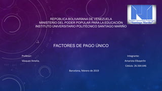 REPÚBLICA BOLIVARIANA DE VENEZUELA
MINISTERIO DEL PODER POPULAR PARA LA EDUCACIÓN
INSTITUTO UNIVERSITARIO POLITÉCNICO SANTIAGO MARIÑO
Profesor: Integrante:
Vásquez Amelia. Amarista Elbayerlin
Cédula: 26.564.646
Barcelona, febrero de 2019
FACTORES DE PAGO ÚNICO
 