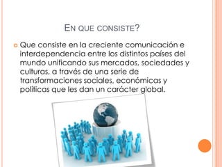 EN QUE CONSISTE?


Que consiste en la creciente comunicación e
interdependencia entre los distintos países del
mundo unificando sus mercados, sociedades y
culturas, a través de una serie de
transformaciones sociales, económicas y
políticas que les dan un carácter global.

 