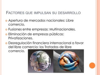 FACTORES QUE IMPULSAN SU DESARROLLO
Apertura de mercados nacionales: Libre
comercio.
 Fusiones entre empresas: Multinacionales.
 Eliminación de empresas públicas:
Privatizaciones.
 Desregulación financiera internacional a favor
del libre comercio: los Tratados de libre
comercio.


 