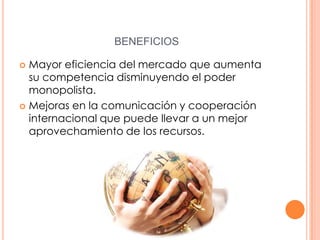 BENEFICIOS
Mayor eficiencia del mercado que aumenta
su competencia disminuyendo el poder
monopolista.
 Mejoras en la comunicación y cooperación
internacional que puede llevar a un mejor
aprovechamiento de los recursos.


 