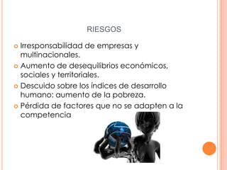 RIESGOS
Irresponsabilidad de empresas y
multinacionales.
 Aumento de desequilibrios económicos,
sociales y territoriales.
 Descuido sobre los índices de desarrollo
humano: aumento de la pobreza.
 Pérdida de factores que no se adapten a la
competencia


 