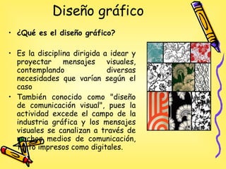Diseño gráfico  ¿Qué es el diseño gráfico? Es la disciplina dirigida a idear y proyectar mensajes visuales, contemplando diversas necesidades que varían según el caso También conocido como "diseño de comunicación visual", pues la actividad excede el campo de la industria gráfica y los mensajes visuales se canalizan a través de muchos medios de comunicación, tanto impresos como digitales. 
