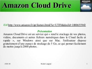 Amazon Cloud Drive
Url http://www.amazon.fr/gp/feature.html?ie=UTF8&docId=1000655943
Présentation
Amazon Cloud Drive est un service qui « rend le stockage de vos photos,
vidéos, documents et autres fichiers numériques dans le Cloud facile et
rapide », sur Windows ainsi que sur Mac. l'utilisateur dispose
gratuitement d’une espace de stockage de 5 Go, ce qui permet facilement
de mettre jusqu'à 2000 photos.

23/01/14

Elodie Longépé

1

 