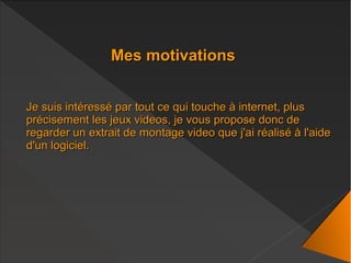 Mes motivationsMes motivations
Je suis intéressé par tout ce qui touche à internet, plusJe suis intéressé par tout ce qui touche à internet, plus
précisement les jeux videos, je vous propose donc deprécisement les jeux videos, je vous propose donc de
regarder un extrait de montage video que j'ai réalisé à l'aideregarder un extrait de montage video que j'ai réalisé à l'aide
d'un logiciel.d'un logiciel.
 