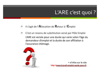 L’ARE c’est quoi ?

   Il s’agit de l’Allocation de Retour à l’Emploi

   C’est un revenu de substitution versé par Pôle Emploi
    L’ARE est versée pour une durée qui varie selon l’âge du
    demandeur d’emploi et la durée de son affiliation à
    l’assurance chômage.




                                             + d’infos sur le site
                           http://www.travail-emploi-sante.gouv.fr
 