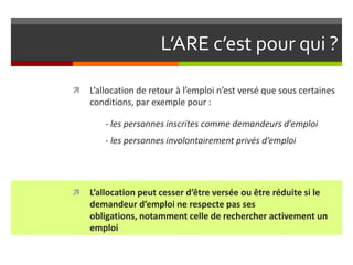 L’ARE c’est pour qui ?

   L’allocation de retour à l’emploi n’est versé que sous certaines
    conditions, par exemple pour :

        - les personnes inscrites comme demandeurs d’emploi
        - les personnes involontairement privés d’emploi




   L’allocation peut cesser d’être versée ou être réduite si le
    demandeur d’emploi ne respecte pas ses
    obligations, notamment celle de rechercher activement un
    emploi
 