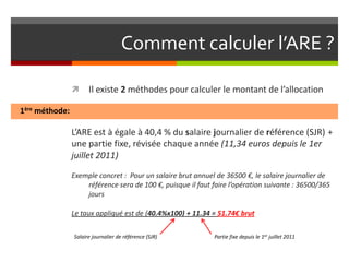 Comment calculer l’ARE ?

                     Il existe 2 méthodes pour calculer le montant de l’allocation

1ère méthode:

                L’ARE est à égale à 40,4 % du salaire journalier de référence (SJR) +
                une partie fixe, révisée chaque année (11,34 euros depuis le 1er
                juillet 2011)

                Exemple concret : Pour un salaire brut annuel de 36500 €, le salaire journalier de
                    référence sera de 100 €, puisque il faut faire l’opération suivante : 36500/365
                    jours

                Le taux appliqué est de (40.4%x100) + 11.34 = 51.74€ brut

                Salaire journalier de référence (SJR)        Partie fixe depuis le 1er juillet 2011
 