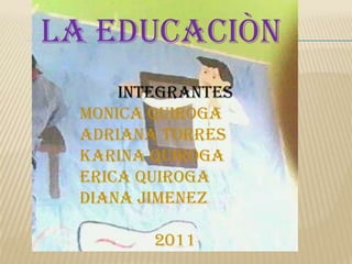 LA EDUCACIÒN  INTEGRANTES MONICA QUIROGA ADRIANA TORRES  KARINA QUIROGA ERICA QUIROGA DIANA JIMENEZ 2011 