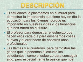 DESCRIPCIÓNEl estudiante lo plasmamos en el mural para demostrar la importancia que tiene hoy en día la educación para los jóvenes, porque es importante en nuestras vidas y los beneficios que nos traerá en el futuro.El profesor para demostrar el esfuerzo que hacen ellos cada día para enseñarnos cosas nuevas y querer hacer de nosotros unos profesionales Las llamas y el cuaderno  para demostrar las ganas que le ponemos al estudio los estudiantes , como el esfuerzo para conseguir algo, pero especialmente la pasión que nos lleva a educarnos como ciudadanos.