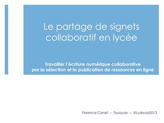 Le partage de signets
collaboratif en lycée
 
Florence Canet – Toulouse – @Ludovia2013
Travailler l’écriture numérique collaborative
par la sélection et la publication de ressources en ligne
 