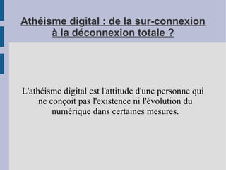 Athéisme digital : de la sur-connexion
à la déconnexion totale ?
L'athéisme digital est l'attitude d'une personne qui
ne conçoit pas l'existence ni l'évolution du
numérique dans certaines mesures.
 