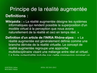 Principe de la réalité augmentée Definitions : Wikipédia :  «  La réalité augmentée désigne les systèmes informatiques qui rendent possible la superposition d'un modèle virtuel à la perception que nous avons naturellement de la réalité et ceci en temps réel. » 