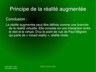 Definition d'un article de l'INRIA Rhône-alpes :   «   La réalité augmentée est généralement définie comme une branche dérivée de la réalité virtuelle. Le concept de réalité augmentée regroupe une approche multidisciplinaire visant une mélange entre réel et virtuel. La forte potentialité induite par cette connexion promet un cadre adéquat pour l'interaction 3D ou les applications collaboratives.» 