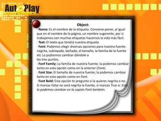Object:· Name: Es el nombre de la etiqueta. Conviene poner, al igual que en el nombre de la página, un nombre sugerente, por si trabajamos con muchas etiquetas hacernos la vida más fácil.· Text: El texto que tendrá nuestra etiqueta.· Font: Podemos elegir diversas opciones para nuestra fuente: negrita, subrayado, tachado, el tamaño, la familia de la fuente etc Lo podremos cambiar dándole alos tres puntos.· FonfFamily: La familia de nuestra fuente; la podemos cambiar tanto en esta opción como en la anterior (Font).· Font Size: El tamaño de nuestra fuente; la podemos cambiar tanto en esta opción como en Font.· Font Bold: Esta opción te pregunta si la quieres negrita o no. Si marcas False no será negrita la fuente, si marcas True si. Esto lo podemos cambiar en la copión Font también.