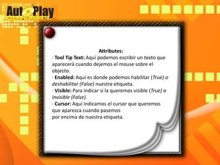 Attributes:· ToolTipText: Aquí podemos escribir un texto que aparecerá cuando dejemos el mouse sobre el objecto.· Enabled: Aquí es donde podemos habilitar (True) o deshabilitar (False) nuestra etiqueta.· Visible: Para indicar si la queremos visible (True) o invisible (False).· Cursor: Aquí indicamos el cursor que queremos que aparezca cuando pasemospor encima de nuestra etiqueta.