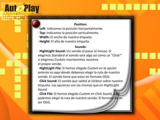 Position:· Left: Indicamos la posición horizontalmente.· Top: Indicamos la posición verticalmente.· Width: El ancho de nuestra etiqueta.· Height: El alto de nuestra etiqueta.Sounds:· HightLightSound: Un sonido al pasar el mouse. Si elegimos Standard el sonido será algo así como un "Click!" si elegimos Custom insertaremos nosotrosel propio sonido.· HightLightFile: Si hemos elegido Custom en la opción anterior es aquí donde debemos elegir la ruta de nuestro sonido. El sonido tiene que estar en formato OGG.· ClickSound: El sonido que saldrá al clickear sobre nuestra etiqueta. Las opciones son las mismas que en HightLightSound.· ClickFile: Si hemos elegido Custom en ClickSound, aquí podemos elegir la ruta de nuestro sonido. El formato ha de ser OGG.