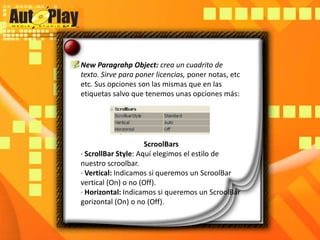New ParagrahpObject: crea un cuadrito de texto. Sirve para poner licencias, poner notas, etc etc. Sus opciones son las mismas que en las etiquetas salvo que tenemos unas opciones más:ScroolBars· ScrollBar Style: Aquí elegimos el estilo de nuestro scroolbar.· Vertical: Indicamos si queremos un ScroolBar vertical (On) o no (Off).· Horizontal: Indicamos si queremos un ScroolBargorizontal (On) o no (Off).