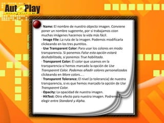 · Name: El nombre de nuestro objecto imagen. Conviene poner un nombre sugerente, por si trabajamos ccon muchas imágenes hacernos la vida más fácil.· ImageFile: La ruta de la imagen. Podemos modificarla clickeando en los tres puntitos.· Use Transparent Color: Para usar los colores en modo transparencia. Si ponemos False esta opción estará deshabilitada, si ponemos True habilitada.· Transparent Color: El color que usamos en la transparencia si hemos marcado la opción de Use Transparent Color. Podemos añadir colores personalizadosclickeando en More colors... .· TransparentTolerance: El nivel (o tolerancia) de nuestra transparencia, si es que hemos marcado la opción de Use Transparent Color.· Opacity: La opacidad de nuestra imagen.· HitTest: Otro efecto para nuestra imagen. Podremos elegir entre Standard y Alpha.