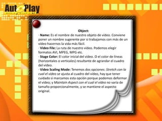Object:· Name: Es el nombre de nuestro objeto de vídeo. Conviene poner un nombre sugerente por si trabajamos con más de un vídeo hacernos la vida más fácil.· Video File: La ruta de nuestro vídeo. Podemos elegir formatos AVI, MPEG, MPG etc.· Stage Color: El color inicial del vídeo. O el color de líneas (horizontales o verticales) resultante de agrandar el cuadro del vídeo.· Video ScalingMode: Tenemos dos opciones: Stretch con la cual el vídeo se ajusta al cuadro del vídeo, hay que tener cuidado si marcamos esta opción porque podemos deformar el vídeo; y MaintainAspect con el cual el vídeo no varía de tamaño proporcionalmente, y se mantiene el aspecto original.