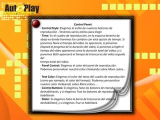 Control Panel:· Control Style: Elegimos el estilo de nuestros botones de reproducción . Tenemos varios estilos para elegir.· Time: En el cuadro de reproducción, en la esquina derecha de abajo es donde haremos los cambios con esta opción de tiempo. Si ponemos None el tiempo del vídeo no aparecerá; si ponemos Elapsed el progreso de la duración del vídeo; si ponemos Length el tiempo del vídeo aparecerá como la duración total del vídeo; y si ponemos Both aparecerá el tiempo de transcurso del vídeo seguido deltiempo total del vídeo.· Panel Control: Elegimos el color del panel de reproducción. Podemos personalizar nuestro color clickeandosobre More colors... .· Text Color: Elegimos el color del texto del cuadro de reproducción (como por ejemplo, el color del tiempo). Podemos personalizar nuestro color clickeando sobre More colors... .· Control Buttons: Si elegimos False los botones de reproducción se deshabilitarán, y si elegimos True los botones de reproducción se habilitarán.· Slider: Si elegimos False la barra de transcurso del vídeo se deshabilitará; y si elegimos True se habilitará.