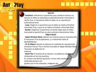 Special:· SutoStart: Indicamos si queremos que cuando el autorun se ejecute el vídeo se reproduzca automáticamente marcando la casilla True; si marcamos False el vídeo no se reproducirá automáticamente.· Loop: Elegimos si queremos que el vídeo se repita al finalizar marcando True; o que no se repita al finalizar marcando False.· Border: Elegimos si queremos un borde negro para el vídeo marcando la opciónTrue; en caso contrario marcaremos False.ObjectMask:· ApplyWindowMask: Aplicar una máscara para la reproducción. Si marcamos True la aplicamos, y si marcamos False la deshabilitamos.· FitToObject: Ajustar la máscara al cuadrado de reproducción. Conviene marcar True si hemos marcado en ApplyWindowMask True para no deformar lamáscara.· MaskFile: El archivo de la máscara. Lo podemos seleccionar clickeando en los tres puntitos.En cuanto a las demás opciones, no han sido nombradas ni explicadas porque soniguales que en las etiquetas, imágenes etc.
