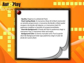 · Quality: Elegimos la calidad del Flash.· Flash ScalingMode: Si marcamos Show All el flash mantendrá un tamaño proporcional; si marcamos No Border el flash podrá escapar a los bordes del objecto; y si marcamos ExactFit podremos modificar el tamaño sin proporcionalidades.· OverrideBackground: El fondo del flash lo podremos elegir si marcamos True; si marcamos False será negro.· BackgroundColor: Si hemos marcado como True la opción OverrideBackgroundColor aquí podremos elegir el color de fondo de nuestro flash.