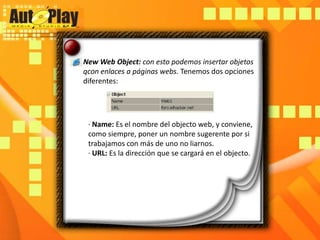 New Web Object: con esto podemos insertar objetos qcon enlaces a páginas webs. Tenemos dos opciones diferentes:· Name: Es el nombre del objecto web, y conviene, como siempre, poner un nombre sugerente por si trabajamos con más de uno no liarnos.· URL: Es la dirección que se cargará en el objecto.