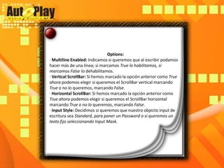 Options:· MultilineEnabled: Indicamos si queremos que al escribir podamos hacer más de una línea; si marcamos True lo habilitamos, si marcamos False lo dehabilitamos.· Vertical ScrollBar: Si hemos marcado la opción anterior como True ahora podemos elegir si queremos el ScrollBar vertical marcando True o no lo queremos, marcando False.· Horizontal ScrollBar: Si hemos marcado la opción anterior como True ahora podemos elegir si queremos el ScrollBar horizontal marcando True o no lo queremos, marcando False.· Input Style: Decidimos si queremos que nuestro objecto input de escritura sea Standard, para poner un Password o si queremos un texto fijo seleccionando Input Mask.