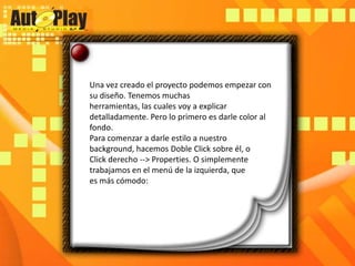 Una vez creado el proyecto podemos empezar con su diseño. Tenemos muchasherramientas, las cuales voy a explicar detalladamente. Pero lo primero es darle color alfondo.Para comenzar a darle estilo a nuestro background, hacemos Doble Click sobre él, oClick derecho --> Properties. O simplemente trabajamos en el menú de la izquierda, quees más cómodo: