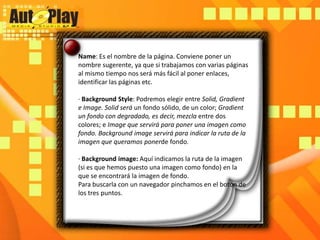 Name: Es el nombre de la página. Conviene poner un nombre sugerente, ya que si trabajamos con varias páginas al mismo tiempo nos será más fácil al poner enlaces, identificar las páginas etc.· Background Style: Podremos elegir entre Solid, Gradient e Image. Solidserá un fondo sólido, de un color; Gradient un fondo con degradado, es decir, mezcla entre dos colores; e Image que servirá para poner una imagen como fondo. Backgroundimage servirá para indicar la ruta de la imagen que queramos ponerdefondo.· Backgroundimage: Aquí indicamos la ruta de la imagen (si es que hemos puesto una imagen como fondo) en la que se encontrará la imagen de fondo.Para buscarla con un navegador pinchamos en el botón de los tres puntos.
