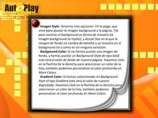 · Imagen Style: Tenemos tres opciones: Fitto page, que sirve para ajustar la imagen background a la página; Tile para mostrar el background en forma de mosaico (la imagen background se repite); y Actual Size en la que la imagen de fondo no cambia de tamaño y se muestra en el background tal y como es sin ninguna variación.· Background Color: Si no hemos puesto una imagen de fondo, y hemos puesto un Background Style de tipo Solid este será el color de fondo de nuestra página. Hacemos click en la flechita de la derecha para seleccionar un color de la lista, también podemos personalizar el color pinchando en More Colors.· Gradient Color: Si hemos seleccionado en Background Style el tipo Gradienteste será el color de nuestro degradado. Hacemos click en la flechita de la derecha para seleccionar un color de la lista, también podemos personalizar el color pinchando en More Colors.