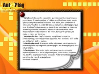 · Transition: Estos son los tres estilos que nos encontramos al cliquear en un Botón. Si elegimos None al clickear en el botón no habrá ningún efecto; si elegimos Disolveal clickear en el botón, éste comenzará a "disolverse" hasta ir al enlace del botón; si elegimos Side la página que vaya detrás del enlace aparecerá luego desde un márgen; si elegimos Wide la información de nuestra página irá desapareciendo hasta mostrar el contenido del enlace del botón. Para ver mejor esto, lo mejor es hacer por ti mismo.· TransitionSettings: Según hayamos escogido en lo anterior (Transition) aquí tenemos diversas opciones. Para acceder a ellas basta con clickear en los tres puntos.· InheritBackground: Si tenemos varias páginas en nuestro proyecto podemos poner el background de otra página del mismo proyecto en la actual página.· InheritObject: Si tenemos varias páginas en nuestro proyecto podemos poner en la actual páginas objetos, como textos, imágenes etc, de otras páginas del mismo proyecto. Posteriormente se explica cómo insertar más de una página enun mismo proyecto.
