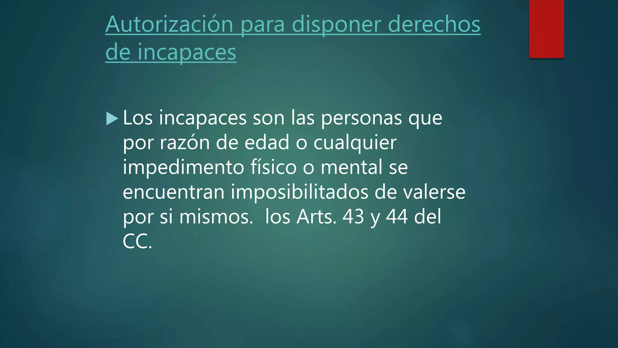 Autorización para disponer derechos
de incapaces
Los incapaces son las personas que
por razón de edad o cualquier
impedimento físico o mental se
encuentran imposibilitados de valerse
por si mismos. los Arts. 43 y 44 del
CC.