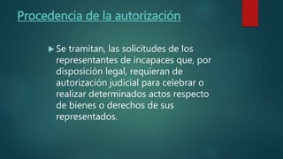 Procedencia de la autorización
Se tramitan, las solicitudes de los
representantes de incapaces que, por
disposición legal, requieran de
autorización judicial para celebrar o
realizar determinados actos respecto
de bienes o derechos de sus
representados.